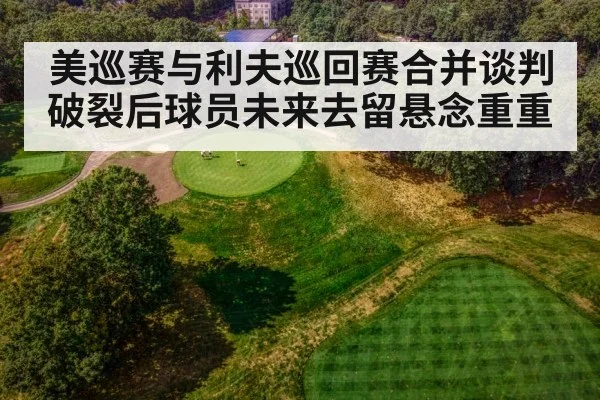 美巡赛与利夫巡回赛合并谈判破裂后球员未来去留悬念重重